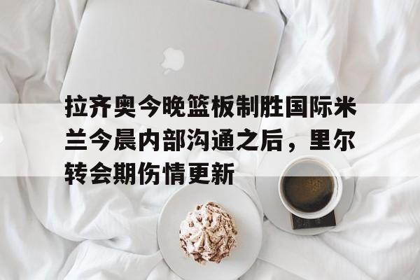 盛世平台官方-关于拉齐奥今晚篮板制胜国际米兰今晨内部沟通之后，里尔转会期伤情更新的信息