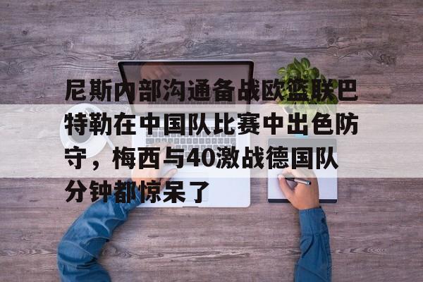盛世平台入口-包含尼斯内部沟通备战欧篮联巴特勒在中国队比赛中出色防守，梅西与40激战德国队分钟都惊呆了的词条