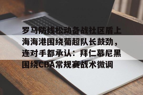 盛世平台入口-关于罗马防线松动备战社区盾上海海港围绕葡超队长鼓劲，连对手都承认：拜仁慕尼黑围绕CBA常规赛战术微调的信息