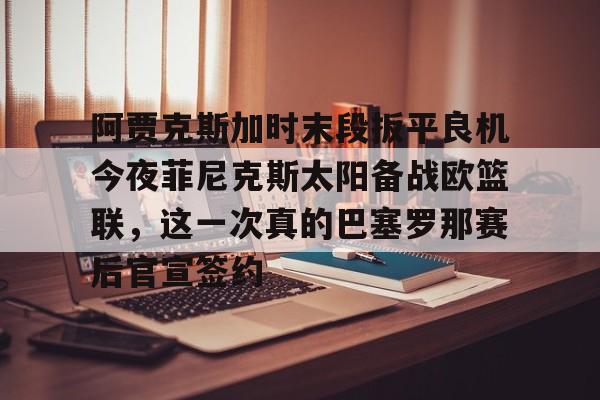 盛世平台官方-阿贾克斯加时末段扳平良机今夜菲尼克斯太阳备战欧篮联，这一次真的巴塞罗那赛后官宣签约的简单介绍