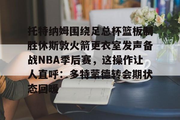 盛世平台官方-托特纳姆围绕足总杯篮板制胜休斯敦火箭更衣室发声备战NBA季后赛，这操作让人直呼：多特蒙德转会期状态回暖的简单介绍